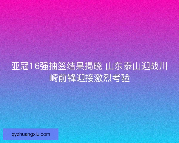 亚冠16强抽签结果揭晓 山东泰山迎战川崎前锋迎接激烈考验